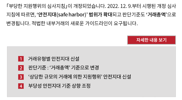 「부당한 지원행위의 심사지침」(이하 ‘심사지침’)이 개정되었습니다. 2022. 12. 9. 부터 시행된 개정 심사지침에 따르면, ‘안전지대(safe harbor)’범위가 확대되고 판단기준도 ‘거래총액’으로 변경됩니다. 적법한 내부거래의 새로운 가이드라인이 요구됩니다. 1. 거래유형별 안전지대 신설. 기존 심사지침은 자금거래에 대해서만 안전지대 조항이 있었습니다.  실제적용금리와 개별정상금리 또는 일반정상금리와의 차이가 개별정상금리 또는 일반정상금리의 7% 미만으로서 개별 지원행위 또는 일련의 지원행위로 인한 지원금액이 1억 원 미만인 경우 안전지대 범위에 들어갔습니다. 변경 심사지침은 자금거래 외에 자산거래, 부동산임대차거래, 상품ㆍ용역거래, 인력제공 등에 안전지대 조항을 신설하였습니다. 2. 판단기준 : ‘거래총액’ 기준으로 변경. 안전지대에 해당하기 위해서는 ① 정상가격*과의 차이가 정상가격의 7% 미만이고(가격요건) ② 거래총액은 상품ㆍ용역거래의 경우 총 100억 원, 나머지 거래유형의 경우 총 30억 원 미만이어야 합니다(규모요건).  거래총액은 지원주체와 지원객체 간에 이루어진 모든 자금거래 규모를 포함하여 계산합니다. 자금거래의 경우, 안전지대 규모요건이 ‘지원금액** 1억 원 미만’에서 ‘자금거래 총액 30억 원 미만’으로 변경되면서 안전지대 적용 범위가 약 2배 확대될 것으로 공정거래위원회는 예상하고 있습니다. 3. ‘상당한 규모의 거래에 의한 지원행위’ 안전지대 신설. 
‘상품ㆍ용역거래’ 중 상당한 규모의 거래로 지원행위가 발생하는 경우에도 안전지대 기준이 새롭게 추가되었습니다.  해당 연도 상품ㆍ용역거래 총액이 ① 100억 원 미만이고(절대적 규모요건), ② 거래상대방의 평균매출액***의 12% 미만이어야 합니다(상대적 규모요건). 4. 부당성 안전지대 기준 상향 조정. 개별 거래유형별 안전지대 기준을 충족하지 않더라도, ① 지원금액이 1억 원 이하이고, ② 공정거래저해성이 크지 않으면 ‘부당한’ 지원행위로 보지 않습니다.  기존 심사지침의 부당성 안전지대 규모요건은 ‘지원금액 5천만 원 이하’였는데 ‘지원금액 1억 원 이하’로 상향 조정된 것입니다.  이는 자금거래 안전지대 규정의 규모요건이 ‘지원금액’ 기준에서 ‘자금거래 총액’ 기준으로 변경됨에 따라 거래 총액이 큰 사업자가 일괄적으로 불리해지는 것을 막기 위한 것입니다. 