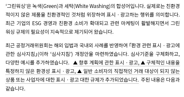 ‘그린워싱’은 녹색(Green)과 세탁(White Washing)의 합성어입니다.  실제로는 친환경적이지 않은 제품을 친환경적인 것처럼 위장하여 표시ㆍ광고하는 행위를 의미합니다.  최근 기업의 ESG 경영과 친환경 소비가 확대되고 관련 마케팅이 활발해지면서 그린워싱 규제의 필요성이 지속적으로 제기되어 왔습니다. 최근 공정거래위원회는 해외 입법과 국내외 사례를 반영하여 「환경 관련 표시ㆍ광고에 관한 심사지침」(이하 ‘심사지침’) 개정안을 마련하였습니다.  심사기준을 구체화하고, 다양한 예시를 추가하였습니다.  ▲ 향후 계획에 관한 표시ㆍ광고, ▲ 구체적인 내용을 특정하지 않은 환경성 표시ㆍ광고, ▲ 일반 소비자의 직접적인 거래 대상이 되지 않는 상품 또는 사업자에 대한 표시ㆍ광고 대한 규제가 추가되었습니다.  주된 내용은 다음과 같습니다.