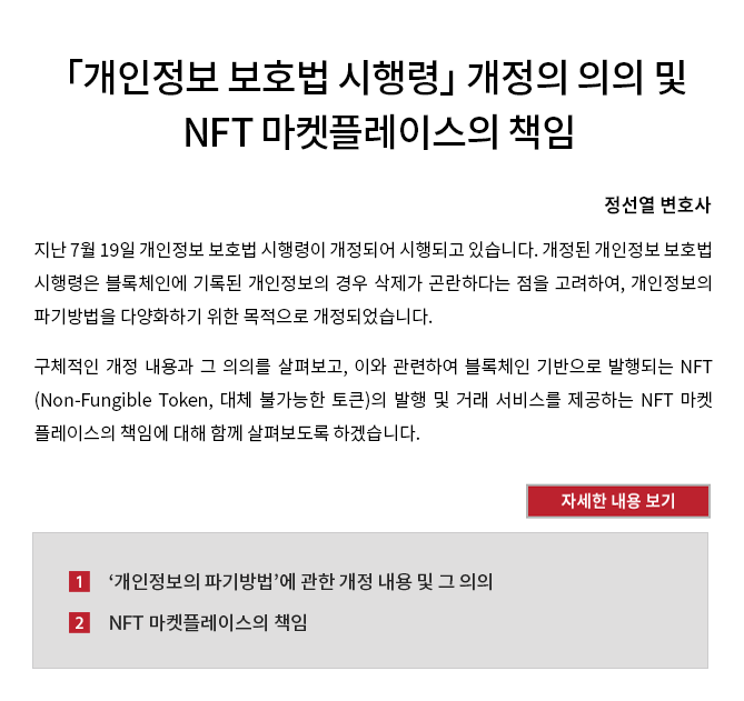 지난 7월 19일 개인정보 보호법 시행령이 개정되어 시행되고 있습니다.  개정된 개인정보 보호법 시행령은 블록체인에 기록된 개인정보의 경우 삭제가 곤란하다는 점을 고려하여, 개인정보의 파기방법을 다양화하기 위한 목적으로 개정되었습니다. 구체적인 개정 내용과 그 의의를 살펴보고, 이와 관련하여 블록체인 기반으로 발행되는 NFT(Non-Fungible Token, 대체 불가능한 토큰)의 발행 및 거래 서비스를 제공하는 NFT 마켓플레이스의 책임에 대해 함께 살펴보도록 하겠습니다.