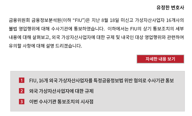 금융위원회 금융정보분석원(이하 “FIU”)은 지난 8월 18일 미신고 가상자산사업자 16개사의 불법 영업행위에 대해 수사기관에 통보하였습니다.  이하에서는 FIU의 상기 통보조치의 세부 내용에 대해 살펴보고, 외국 가상자산사업자에 대한 규제 및 내국인 대상 영업행위와 관련하여 유의할 사항에 대해 설명 드리겠습니다.