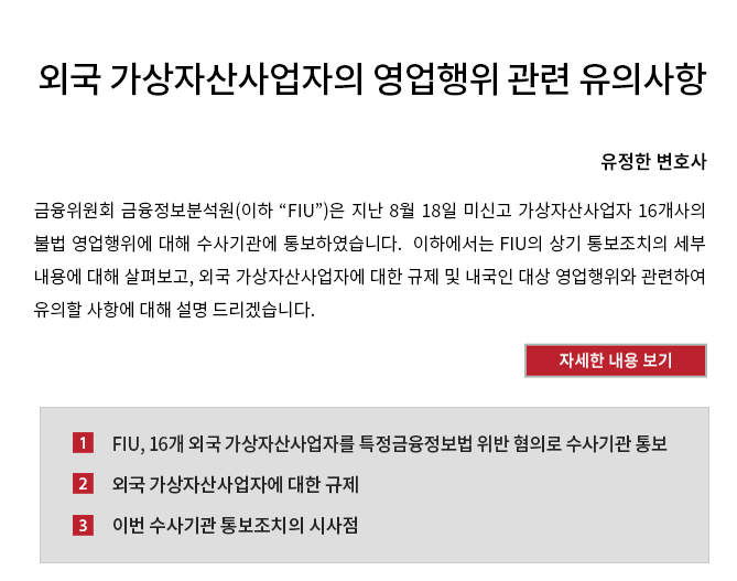 금융위원회 금융정보분석원(이하 “FIU”)은 지난 8월 18일 미신고 가상자산사업자 16개사의 불법 영업행위에 대해 수사기관에 통보하였습니다.  이하에서는 FIU의 상기 통보조치의 세부 내용에 대해 살펴보고, 외국 가상자산사업자에 대한 규제 및 내국인 대상 영업행위와 관련하여 유의할 사항에 대해 설명 드리겠습니다.