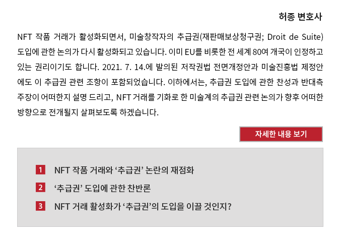 NFT 작품 거래가 활성화되면서, 미술창작자의 추급권(재판매보상청구권; Droit de Suite) 도입에 관한 논의가 다시 활성화되고 있습니다. 이미 EU를 비롯한 전 세계 80여 개국이 인정하고 있는 권리이기도 합니다. 2021. 7. 14.에 발의된 저작권법 전면개정안과 미술진흥법 제정안 에도 이 추급권 관련 조항이 포함되었습니다. 이하에서는, 추급권 도입에 관한 찬성과 반대측 주장이 어떠한지 설명 드리고,  NFT 거래를 기화로 한 미술계의 추급권 관련 논의가 향후 어떠한 방향으로 전개될지 살펴보도록 하겠습니다. 