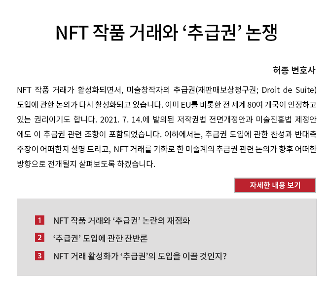 NFT 작품 거래가 활성화되면서, 미술창작자의 추급권(재판매보상청구권; Droit de Suite) 도입에 관한 논의가 다시 활성화되고 있습니다. 이미 EU를 비롯한 전 세계 80여 개국이 인정하고 있는 권리이기도 합니다. 2021. 7. 14.에 발의된 저작권법 전면개정안과 미술진흥법 제정안 에도 이 추급권 관련 조항이 포함되었습니다. 이하에서는, 추급권 도입에 관한 찬성과 반대측 주장이 어떠한지 설명 드리고,  NFT 거래를 기화로 한 미술계의 추급권 관련 논의가 향후 어떠한 방향으로 전개될지 살펴보도록 하겠습니다. 