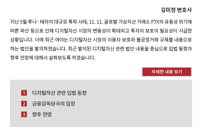 지난 5월 루나ㆍ테라의 대규모 폭락 사태, 11. 11. 글로벌 가상자산 거래소 FTX의 유동성 위기에 따른 파산 등으로 인해 디지털자산 시장의 변동성이 확대되고 투자자 보호의 필요성이 시급한 상황입니다. 이에 최근 여야는 디지털자산 시장의 이용자 보호와 불공정거래 규제를 내용으로 하는 법안을 발의하였습니다. 최근 발의된 디지털자산 관련 법안 내용을 중심으로 입법 동향과 향후 전망에 대해서 살펴보도록 하겠습니다. 