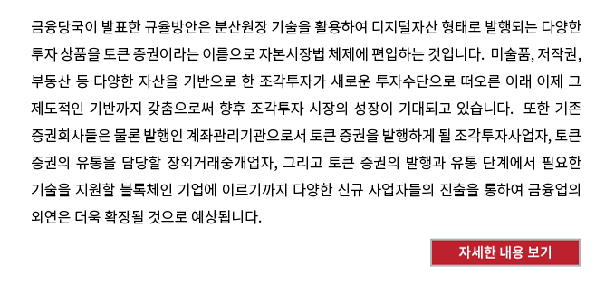 금융당국이 발표한 규율방안은 분산원장 기술을 활용하여 디지털자산 형태로 발행되는 다양한 투자 상품을 토큰 증권이라는 이름으로 자본시장법 체제에 편입하는 것입니다.  미술품, 저작권, 부동산 등 다양한 자산을 기반으로 한 조각투자가 새로운 투자수단으로 떠오른 이래 이제 그 제도적인 기반까지 갖춤으로써 향후 조각투자 시장의 성장이 기대되고 있습니다.  또한 기존 증권회사들은 물론 발행인 계좌관리기관으로서 토큰 증권을 발행하게 될 조각투자사업자, 토큰 증권의 유통을 담당할 장외거래중개업자, 그리고 토큰 증권의 발행과 유통 단계에서 필요한 기술을 지원할 블록체인 기업에 이르기까지 다양한 신규 사업자들의 진출을 통하여 금융업의 외연은 더욱 확장될 것으로 예상됩니다.