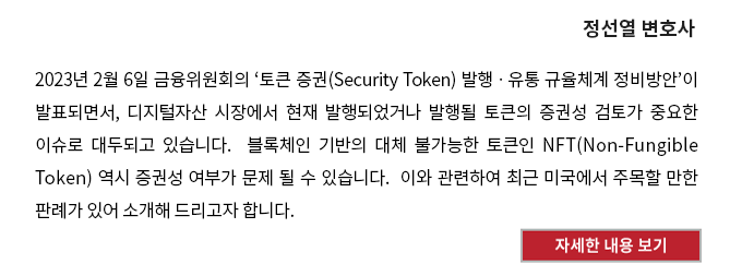 2023년 2월 6일 금융위원회의 ‘토큰 증권(Security Token) 발행ㆍ유통 규율체계 정비방안’이 발표되면서, 디지털자산 시장에서 현재 발행되었거나 발행될 토큰의 증권성 검토가 중요한 이슈로 대두되고 있습니다.  블록체인 기반의 대체 불가능한 토큰인 NFT(Non-Fungible Token) 역시 증권성 여부가 문제 될 수 있습니다.  이와 관련하여 최근 미국에서 주목할 만한 판례가 있어 소개해 드리고자 합니다.