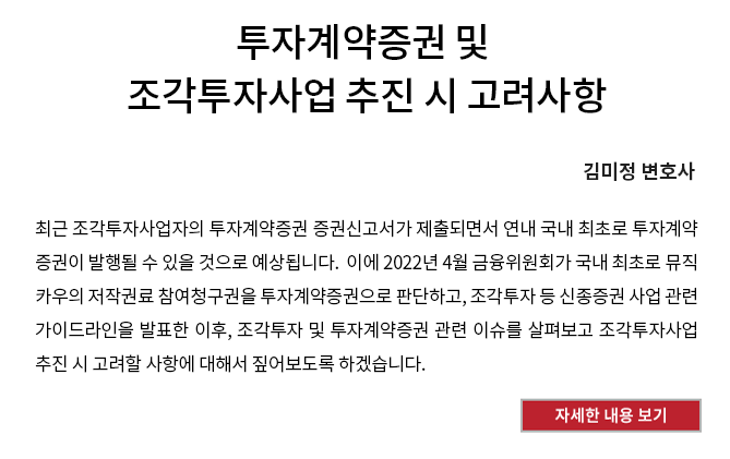 투자계약증권 및 조각투자사업 추진 시 고려사항 - 최근 조각투자사업자의 투자계약증권 증권신고서가 제출되면서 연내 국내 최초로 투자계약증권이 발행될 수 있을 것으로 예상됩니다.  이에 2022년 4월 금융위원회가 국내 최초로 뮤직카우의 저작권료 참여청구권을 투자계약증권으로 판단하고, 조각투자 등 신종증권 사업 관련 가이드라인을 발표한 이후 조각투자 및 투자계약증권 관련 이슈를 살펴보고 조각투자사업 추진 시 고려할 사항에 대해서 짚어보도록 하겠습니다. 자세한 내용 보기 