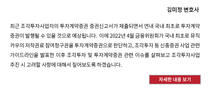 투자계약증권 및 조각투자사업 추진 시 고려사항 - 최근 조각투자사업자의 투자계약증권 증권신고서가 제출되면서 연내 국내 최초로 투자계약증권이 발행될 수 있을 것으로 예상됩니다.  이에 2022년 4월 금융위원회가 국내 최초로 뮤직카우의 저작권료 참여청구권을 투자계약증권으로 판단하고, 조각투자 등 신종증권 사업 관련 가이드라인을 발표한 이후 조각투자 및 투자계약증권 관련 이슈를 살펴보고 조각투자사업 추진 시 고려할 사항에 대해서 짚어보도록 하겠습니다. 자세한 내용 보기 