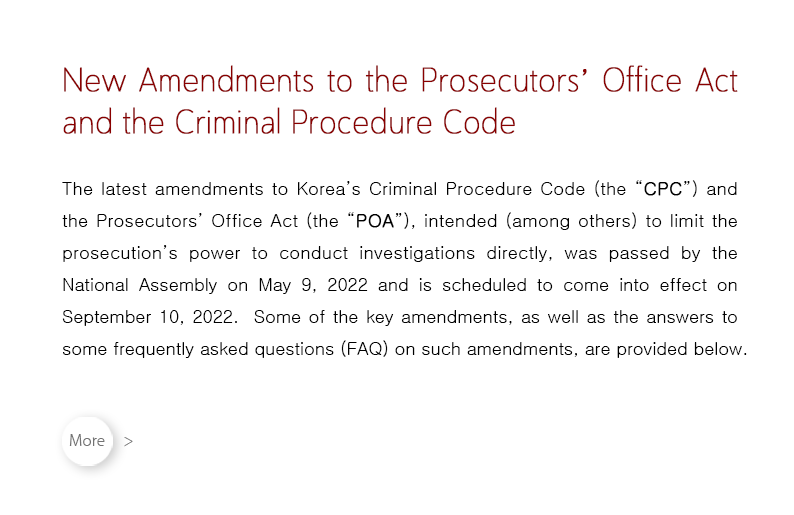 The latest amendments to Korea’s Criminal Procedure Code (the “CPC”) and the Prosecutors’ Office Act (the “POA”), intended (among others) to limit the prosecution’s power to conduct investigations directly, was passed by the National Assembly on May 9, 2022 and is scheduled to come into effect on September 10, 2022.  Some of the key amendments, as well as the answers to some frequently asked questions (FAQ) on such amendments, are provided below.