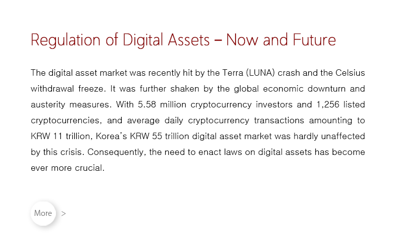 The digital asset market was recently hit by the Terra (LUNA) crash and the Celsius withdrawal freeze.  It was further shaken by the global economic downturn and austerity measures.  With 5.58 million cryptocurrency investors and 1,256 listed cryptocurrencies, and average daily cryptocurrency transactions amounting to KRW 11 trillion, Korea’s KRW 55 trillion digital asset market was hardly unaffected by this crisis.  Consequently, the need to enact laws on digital assets has become ever more crucial.