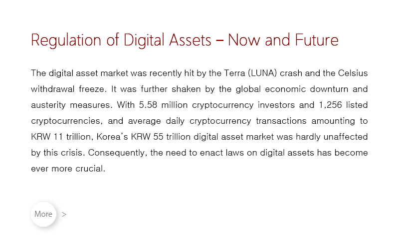 The digital asset market was recently hit by the Terra (LUNA) crash and the Celsius withdrawal freeze. It was further shaken by the global economic downturn and austerity measures. With 5.58 million cryptocurrency investors and 1,256 listed cryptocurrencies, and average daily cryptocurrency transactions amounting to KRW 11 trillion, Korea’s KRW 55 trillion digital asset market was hardly unaffected by this crisis. Consequently, the need to enact laws on digital assets has become ever more crucial.