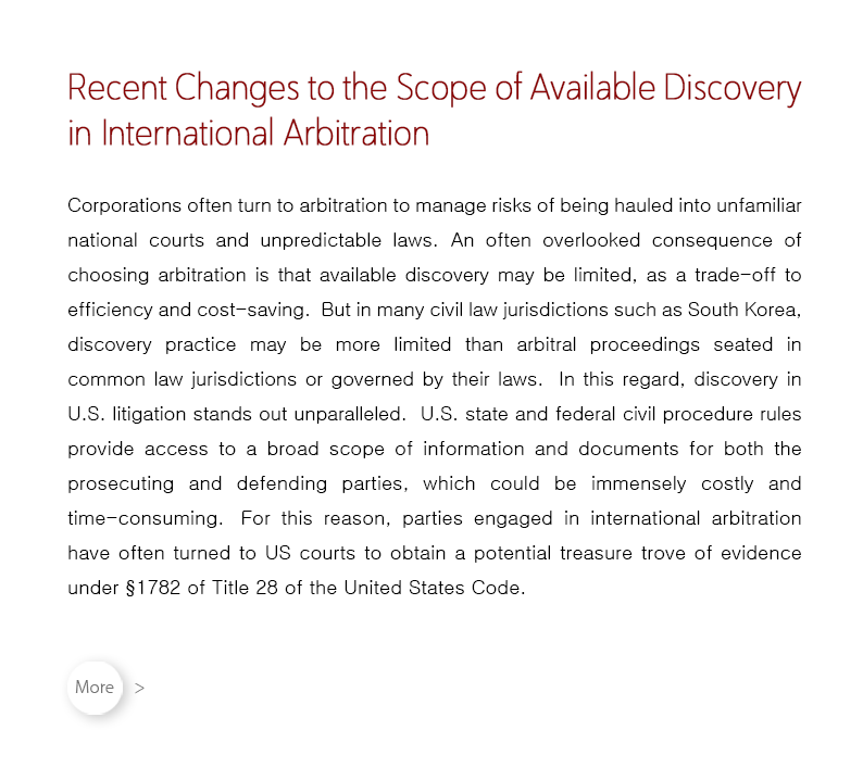 Corporations often turn to arbitration to manage risks of being hauled into unfamiliar national courts and unpredictable laws.  An often overlooked consequence of choosing arbitration is that available discovery may be limited, as a trade-off to efficiency and cost-saving.  But in many civil law jurisdictions such as South Korea, discovery practice may be more limited than arbitral proceedings seated in common law jurisdictions or governed by their laws.  In this regard, discovery in U.S. litigation stands out unparalleled.  U.S. state and federal civil procedure rules provide access to a broad scope of information and documents for both the prosecuting and defending parties, which could be immensely costly and time-consuming.  For this reason, parties engaged in international arbitration have often turned to US courts to obtain a potential treasure trove of evidence under §1782 of Title 28 of the United States Code.