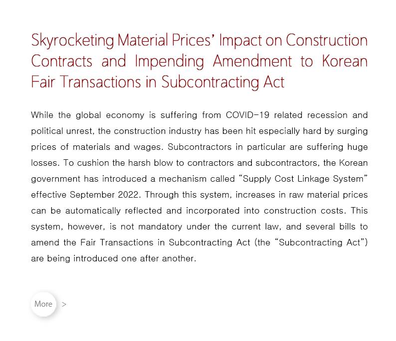 While the global economy is suffering from COVID-19 related recession and political unrest, the construction industry has been hit especially hard by surging prices of materials and wages.  Subcontractors in particular are suffering huge losses.  To cushion the harsh blow to contractors and subcontractors, the Korean government has introduced a mechanism called “Supply Cost Linkage System” effective September 2022.  Through this system, increases in raw material prices can be automatically reflected and incorporated into construction costs.  This system, however, is not mandatory under the current law, and several bills to amend the Fair Transactions in Subcontracting Act (the “Subcontracting Act”) are being introduced one after another.