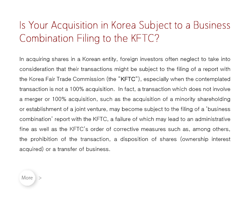 In acquiring shares in a Korean entity, foreign investors often neglect to take into consideration that their transactions might be subject to the filing of a report with the Korea Fair Trade Commission (the “KFTC”), especially when the contemplated transaction is not a 100% acquisition.  In fact, a transaction which does not involve a merger or 100% acquisition, such as the acquisition of a minority shareholding or establishment of a joint venture, may become subject to the filing of a ‘business combination’ report with the KFTC, a failure of which may lead to an administrative fine as well as the KFTC’s order of corrective measures such as, among others, the prohibition of the transaction, a disposition of shares (ownership interest acquired) or a transfer of business.