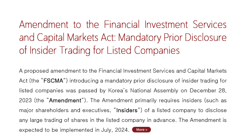 A proposed amendment to the Financial Investment Services and Capital Markets Act (the “FSCMA”) introducing a mandatory prior disclosure of insider trading for listed companies was passed by Korea’s National Assembly on December 28, 2023 (the “Amendment”). The Amendment primarily requires insiders (such as major shareholders and executives, “Insiders”) of a listed company to disclose any large trading of shares in the listed company in advance. The Amendment is expected to be implemented in July, 2024.