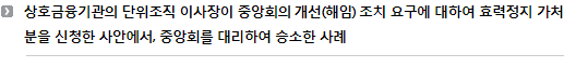 상호금융기관의 단위조직 이사장이 중앙회의 개선(해임) 조치 요구에 대하여 효력정지 가처분을 신청한 사안에서 중앙회를 대리하여 승소한 사례