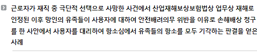 근로자가 재직 중 극단적 선택으로 사망한 사건에서 산업재해보상보험법상 업무상 재해로 인정된 이후 망인의 유족들이 사용자에 대하여 안전배려의무 위반을 이유로 손해배상 청구를 한 사안에서 사용자를 대리하여 항소심에서 유족들의 항소를 모두 기각하는 판결을 얻은 사례