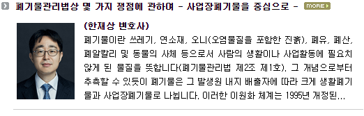 폐기물이란 쓰레기, 연소재, 오니(오염물질을 포함한 진흙), 폐유, 폐산, 폐알칼리 및 동물의 사체 등으로서 사람의 생활이나 사업활동에 필요치 않게 된 물질을 뜻합니다(폐기물관리법 제2조 제1호). 그 개념으로부터 추측할 수 있듯이 폐기물은 그 발생원 내지 배출자에 따라 크게 생활폐기물과 사업장폐기물로 나뉩니다.  이러한 이원화 체계는 1995년 개정된 폐기물관리법에서 채택된 뒤 현재까지 큰 변화 없이 유지되고 있습니다.  사업장폐기물은 다시 건설폐기물, 지정폐기물(의료폐기물 및 그 밖의 지정폐기물) 및 사업장일반폐기물(건설폐기물 및 지정폐기물 이외의 사업장폐기물) 등으로 세분화됩니다. 사업장폐기물의 규제와 관리는 폐기물관리법상 가장 핵심적인 부분이라 할 것인데, 생활폐기물에 비해 불법적으로 처리될 가능성이 높고, 유해성이 커 환경 및 인간의 생명ㆍ신체에 해를 끼칠 가능성 또한 높기 때문입니다.  생활폐기물은 그 발생량이 점차 감소하는 추세인 반면, 사업장폐기물의 발생량은 점차 증가하는 추세이기도 합니다. 이하에서는 실무상 종종 문제되는 사업장폐기물에 관한 몇 가지 쟁점에 대하여 간략히 살펴보고자 합니다. 