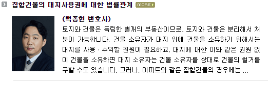 토지와 건물은 독립한 별개의 부동산이므로, 토지와 건물은 분리해서 처분이 가능합니다.  건물소유자가 대지 위에 건물을 소유하기 위해서는 대지를 사용ㆍ수익할 권원이 필요하고, 대지에 대한 이와 같은 권원 없이 건물을 소유하면 대지 소유자는 건물 소유자를 상대로 건물의 철거를 구할 수도 있습니다.  그러나, 아파트와 같은 집합건물의 경우에는 위와 같은 논의가 그대로 적용되지 않습니다.  아파트와 같은 집합건물의 경우에는 『집합건물의 소유 및 관리에 관한 법률』(이하 ‘법’)에서 특별한 규정을 마련하고 있기 때문입니다.  즉, 법 제20조는 집합건물의 전유부분과 대지사용권의 일체성 및 수반성을 규정하여, 건물 부분의 권리와 대지 부분의 권리를 분리 처분하는 것을 원칙적으로 금지하고 있습니다(대지사용권의 대표적인 경우는 소유권이나, 임차권, 전세권, 지상권도 대지사용권에 해당할 수 있습니다.  이하에서는 대지사용권이 소유권인 경우를 전제로 설명을 드리도록 하겠습니다).  이와 같은 이유로 집합건물의 구분소유자는 건물의 전유부분에 대한 소유권을 취득함과 동시에 건물의 대지 부분에 대한 소유권도 함께 취득하게 되는데, 이때 취득하는 대지 부분의 소유권의 의미 및 성격과 관련하여 몇 가지 흥미로운 법적 쟁점이 있어 이하에서 설명 드리고자 합니다.