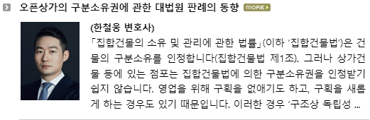 「집합건물의 소유 및 관리에 관한 법률」(이하 ‘집합건물법’)은 건물의 구분소유를 인정합니다(집합건물법 제1조).  그러나 상가건물 등에 있는 점포(이하 ‘구분점포’)는 집합건물법에 의한 구분소유권을 인정받기 쉽지 않습니다.  영업을 위해 구획을 없애기도 하고, 구획을 새롭게 하는 경우도 있기 때문입니다(이른바 ‘오픈상가’).  이러한 경우 ‘구조상 독립성이 없다’고 하여 구분소유권을 인정받지 못하기도 합니다. 오픈상가로 활용되는 구분점포의 사정을 고려하여 2003년에 구분점포의 구조상 독립성을 완화하여 주는 조항을 신설하기도 하였습니다(집합건물법 제1조의2).  그럼에도 불구하고 구분점포의 구분소유권은 여전히 여러 종류의 민사 사건에서 쟁점이 됩니다.  아래와 같은 사례들을 예로 들 수 있습니다. ① 구분점포를 분양받은 수분양자들이 “자신들이 분양받은 구분점포의 구조상ㆍ이용상 독립성이 인정되지 않아 구분점포의 구분소유권을 취득할 수 없다.  그러므로 분양계약은 불가능한 것을 목적으로 하는 계약으로서 무효이다.  분양회사는 무효인 분양계약에 따라 수령한 분양대금을 수분양자들에게 돌려주어야 한다.”라고 주장하며 소를 제기하는 경우 ② 경매절차에서 상가(구분건물)를 낙찰받아 소유권이전등기까지 마친 자(원고)가 낙찰받은 상가를 점유하고 있는 자(피고)를 상대로 건물인도를 청구하자 피고가 “상가(구분건물)의 구조상ㆍ이용상 독립성이 인정되지 않으므로 그에 관한 등기는 무효이다.  그러므로 원고의 건물인도 청구는 부당하다.”라고 주장하는 경우 ③ 구분점포에 관한 경매개시결정이 내려지자 채무자가 “구분점포의 구조상ㆍ이용상 독립성이 인정되지 않아 경매의 목적물이 될 수 없다.”라고 주장하면서 경매개시결정에 대한 이의를 신청하는 경우