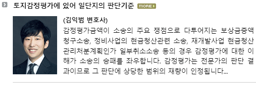 감정평가금액이 소송의 주요 쟁점으로 다투어지는 보상금증액청구소송, 정비사업의 현금청산 관련 소송, 재개발사업 현금청산관리처분계획인가 일부취소소송 등의 경우 감정평가에 대한 이해가 소송의 승패를 좌우합니다.  감정평가는 전문가의 판단 결과이므로 그 판단에 상당한 범위의 재량이 인정됩니다.  소송에서 감정평가사의 광범위한 재량이 인정되는 부분에 대하여만 그 부당성을 장황하게 주장해서는 좋은 결과를 기대할 수 없습니다.  ‘환경조건(개별요인)이 5% 우세로 평가되었으나, 10% 우세로 보는 것이 타당하다’와 같은 주장을 하고 이에 대한 사실조회신청을 하는 것이 대표적입니다.  감정평가를 다투는 소송에서는 평가기준에 관한 법령이 존재하거나 판례 법리가 축적되어 있어 법원의 법적 판단이 가능한 부분을 우선적으로 찾아내 다투어야 합니다.  이러한 쟁점이 감정평가금액을 크게 증액(또는 감액) 시킬 수 있는 요인이기도 합니다.  그 대표적인 쟁점이 비교표준지 선정의 위법성과 일단지의 판단입니다.  감정평가서에 비교표준지 선정에 오류가 있는 경우는 흔치 않으나 일단지의 판단에 관하여는 다툴 수 있는 경우가 비교적 많습니다. 토지의 감정평가는 필지 별로 개별로 하는 것이 원칙입니다.  다만, 2필지 이상의 토지가 일단지로 인정될 경우 일괄하여 감정평가할 수 있습니다.  둘 이상의 필지에 관한 감정평가 시 일단지로 평가할 것인지 개별 필지 별로 평가할 것인지는 감정평가금액을 좌우하는 매우 중요한 요소입니다.  예를 들어 하나의 필지만 대로변에 접하고 인접한 나머지 필지들은 도로에 접하지 않은 맹지일 경우 일단지로 감정평가를 하여야 감정평가금액을 높게 인정받을 수 있습니다.  일단지의 판단기준과 일단지의 유형을 숙지하고 있어야 감정평가가 문제되는 소송에서 효과적인 공격과 방어를 할 수 있습니다.