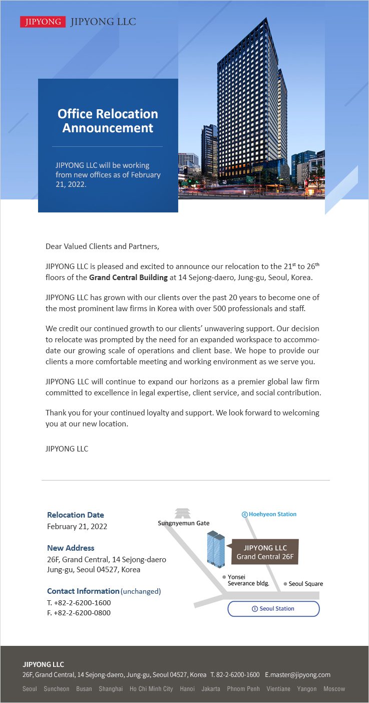 Dear Valued Clients and Partners, JIPYONG LLC is pleased and excited to announce our relocation to the 21st to 26th floors of the Grand Central Building at 14 Sejong-daero, Jung-gu, Seoul, Korea. JIPYONG LLC has grown with our clients over the past 20 years to become one of the most prominent law firms in Korea with over 500 professionals and staff. We credit our continued growth to our clients’ unwavering support. Our decision to relocate was prompted by the need for an expanded workspace to accommodate our growing scale of operations and client base. We hope to provide our clients a more comfortable meeting and working environment as we serve you. JIPYONG LLC will continue to expand our horizons as a premier global law firm committed to excellence in legal expertise, client service, and social contribution. Thank you for your continued loyalty and support. We look forward to welcoming you at our new location.
