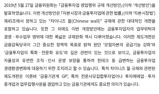 2019년 5월 27일 금융위원회는 「금융투자업 영업행위 규제 개선방안」(이하 ‘개선방안’)을 발표하였습니다.  이번 개선방안은 「자본시장과 금융투자업에 관한 법률」(이하 ‘자본시장법’) 제45조에서 정하고 있는 “차이니즈 월(Chinese wall)” 규제에 관한 대대적인 개편을 포함하고 있습니다.  또한 그 외에도 이번 개정방안에는 금융투자업자의 업무위탁과 겸영ㆍ부수업무 영위에 대한 폭넓은 규제완화 역시 다루어졌습니다.  이러한 제도개편은 금융감독당국이 그간 중요한 정책적 목표로 밝혀 왔던 ‘모험자본의 공급기능 강화’와 ‘금융투자업의 특화ㆍ전문화 유도’와 깊은 관련이 있는 것으로 보이고, 금융투자업의 자율성과 유연한 조직ㆍ인사 운영 보장을 통하여 핀테크 등 급변하는 금융투자업 경영환경변화에 대응하기 위한 조치라고 할 수 있습니다.  특히 차이니즈 월 규제와 관련된 제도개편은 이른바 ‘금융기관계 GP’, 특히 전문사모집합투자업이나 투자매매업ㆍ투자중개업과 업무집행사원을 겸업하고 있는 금융기관에게도 중요한 의미가 있습니다.