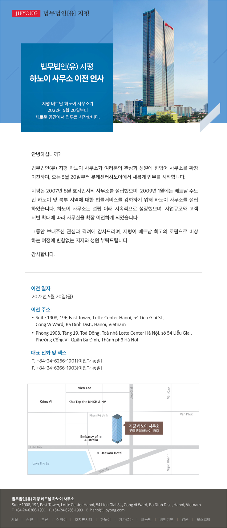 안녕하십니까? 법무법인(유) 지평 하노이 사무소가 여러분의 관심과 성원에 힘입어 사무소를 확장 이전하여, 오는 5월 20일부터 롯데센터하노이에서 새롭게 업무를 시작합니다. 지평은 2007년 8월 호치민시티 사무소를 설립했으며, 2009년 1월에는 베트남 수도 인 하노이 및 북부 지역에 대한 법률서비스를 강화하기 위해 하노이 사무소를 설립 하였습니다. 하노이 사무소는 설립 이래 지속적으로 성장했으며, 사업규모와 고객 저변 확대에 따라 사무실을 확장 이전하게 되었습니다. 그동안 보내주신 관심과 격려에 감사드리며, 지평이 베트남 최고의 로펌으로 비상 하는 여정에 변함없는 지지와 성원 부탁드립니다. 감사합니다.