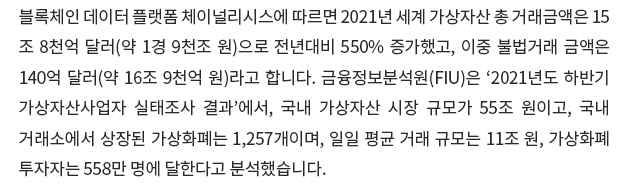 블록체인 데이터 플랫폼 체이널리시스에 따르면 2021년 세계 가상자산 총 거래금액은 15조 8천억 달러(약 1경 9천조 원)으로 전년대비 550% 증가했고, 이중 불법거래 금액은 140억 달러(약 16조 9천억 원)라고 합니다. 금융정보분석원(FIU)은 ‘2021년도 하반기 가상자산사업자 실태조사 결과’에서, 국내 가상자산 시장 규모가 55조 원이고, 국내 거래소에서 상장된 가상화폐는 1,257개이며, 일일 평균 거래 규모는 11조 원, 가상화폐 투자자는 558만 명에 달한다고 분석했습니다.