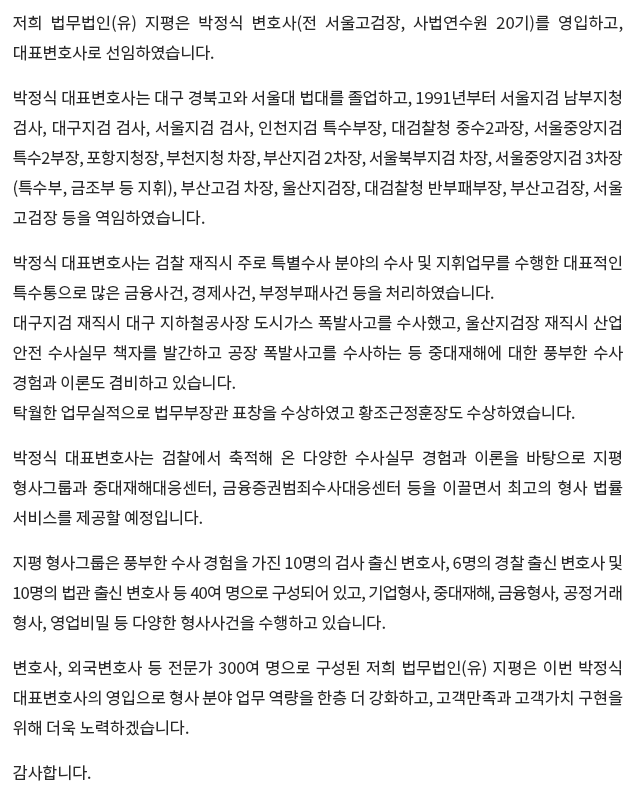 저희 법무법인(유) 지평은 박정식 변호사(전 서울고검장, 사법연수원 20기)를 영입하고, 대표변호사로 선임하였습니다. 박정식 대표변호사는 대구 경북고와 서울대 법대를 졸업하고, 1991년부터 서울지검 남부지청 검사, 대구지검 검사, 서울지검 검사, 인천지검 특수부장, 대검찰청 중수2과장, 서울중앙지검 특수2부장, 포항지청장, 부천지청 차장, 부산지검 2차장, 서울북부지검 차장, 서울중앙지검 3차장 (특수부, 금조부 등 지휘), 부산고검 차장, 울산지검장, 대검찰청 반부패부장, 부산고검장, 서울고검장 등을 역임하였습니다. 박정식 대표변호사는 검찰 재직시 주로 특별수사 분야의 수사 및 지휘업무를 수행한 대표적인 특수통으로 많은 금융사건, 경제사건, 부정부패사건 등을 처리하였습니다. 대구지검 재직시 대구 지하철공사장 도시가스 폭발사고를 수사했고, 울산지검장 재직시 산업 안전 수사실무 책자를 발간하고 공장 폭발사고를 수사하는 등 중대재해에 대한 풍부한 수사 경험과 이론도 겸비하고 있습니다. 탁월한 업무실적으로 법무부장관 표창을 수상하였고 황조근정훈장도 수상하였습니다. 박정식 대표변호사는 검찰에서 축적해 온 다양한 수사실무 경험과 이론을 바탕으로 지평 형사그룹과 중대재해대응센터, 금융증권범죄수사대응센터 등을 이끌면서 최고의 형사 법률 서비스를 제공할 예정입니다. 지평 형사그룹은 풍부한 수사 경험을 가진 10명의 검사 출신 변호사, 6명의 경찰 출신 변호사 및 10명의 법관 출신 변호사 등 40여 명으로 구성되어 있고, 기업형사, 중대재해, 금융형사, 공정거래형사, 영업비밀 등 다양한 형사사건을 수행하고 있습니다. 변호사, 외국변호사 등 전문가 300여 명으로 구성된 저희 법무법인(유) 지평은 이번 박정식 대표변호사의 영입으로 형사 분야 업무 역량을 한층 더 강화하고, 고객만족과 고객가치 구현을 위해 더욱 노력하겠습니다. 감사합니다.