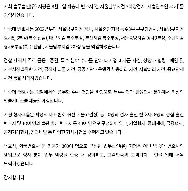 저희 법무법인(유) 지평은 8월 1일 박승대 변호사(전 서울남부지검 2차장검사, 사법연수원 30기)를 영입하였습니다. 박승대 변호사는 2002년부터 서울남부지검 검사, 서울중앙지검 특수3부 부부장검사, 서울남부지검 형사5, 6부장(특수 전담), 대구지검 특수부장, 부산지검 특수부장, 서울중앙지검 형사3부장, 수원지검 형사6부장(특수 전담), 서울남부지검 2차장 등을 역임하였습니다. 검찰 재직시 주로 금융ㆍ증권, 특수 분야 수사를 맡아 대기업 비자금 사건, 상장사 횡령ㆍ배임 및 자본시장법위반 사건, 공직자 뇌물 사건, 공공기관ㆍ은행권 채용비리 사건, 사학비리 사건, 종교단체 사건 등을 처리하였습니다. 박승대 변호사는 검찰에서의 풍부한 수사 경험을 바탕으로 특수사건과 금융형사 분야에서 최상의 법률서비스를 제공할 예정입니다. 지평 형사그룹은 박정식 대표변호사(전 서울고검장) 등 10명의 검사 출신 변호사, 6명의 경찰 출신 변호사 및 10여 명의 법관 출신 변호사 등 40여 명으로 구성되어 있고, 기업형사, 중대재해, 금융형사, 공정거래형사, 영업비밀 등 다양한 형사사건을 수행하고 있습니다. 변호사, 외국변호사 등 전문가 300여 명으로 구성된 법무법인(유) 지평은 이번 박승대 변호사의 영입으로 형사 분야 업무 역량을 한층 더 강화하고, 고객만족과 고객가치 구현을 위해 더욱 노력하겠습니다. 감사합니다.
