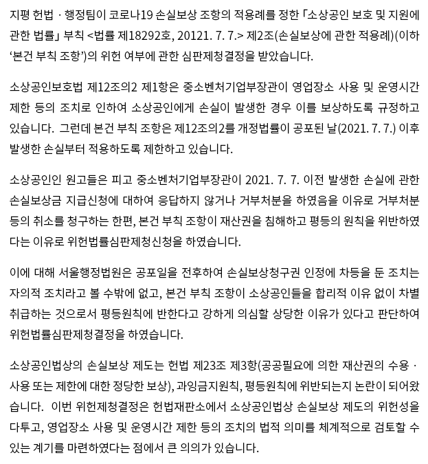 지평 헌법ㆍ행정팀이 코로나19 손실보상 조항의 적용례를 정한 「소상공인 보호 및 지원에 관한 법률」 부칙 <법률 제18292호, 20121. 7. 7.> 제2조(손실보상에 관한 적용례)(이하 ‘본건 부칙 조항’)의 위헌 여부에 관한 심판제청결정을 받았습니다.  소상공인보호법 제12조의2 제1항은 중소벤처기업부장관이 영업장소 사용 및 운영시간 제한 등의 조치로 인하여 소상공인에게 손실이 발생한 경우 이를 보상하도록 규정하고 있습니다.  그런데 본건 부칙 조항은 12조의2를 개정법률이 공포된 날(2021. 7. 7.) 이후 발생한 손실부터 적용하도록 제한하고 있습니다.  소상공인인 원고들은 피고 중소벤처기업부장관이 2021. 7. 7 이전 발생한 손실에 관한 손실보상금 지급신청에 대하여 응답하지 않거나 거부처분을 하였음을 이유로 거부처분 등의 취소를 청구하는 한편, 본건 부칙 조항이 재산권을 침해하고 평등의 원칙을 위반하였다는 이유로 위헌법률심판제청신청을 하였습니다.  이에 대해 서울행정법원은 공포일(2021. 7. 7.)을 전후하여 손실보상청구권 인정에 차등을 둔 조치는 자의적 조치라고 볼 수밖에 없고, 본건 부칙 조항이 소상공인들을 합리적 이유 없이 차별 취급하는 것으로서 평등원칙에 반한다고 강하게 의심할 상당한 이유가 있다고 판단하여 위헌법률심판제청결정을 하였습니다.  소상공인법상의 손실보상 제도는 헌법 제23조 제3항(공공필요에 의한 재산권의 수용ㆍ사용 또는 제한에 대한 정당한 보상), 과잉금지원칙, 평등원칙에 위반되는지 논란이 되어왔습니다.  이번 위헌제청결정은 헌법재판소에서 소상공인법상 손실보상 제도의 위헌성을 다투고, 영업장소 사용 및 운영시간 제한 등의 조치의 법적 의미를 체계적으로 검토할 수 있는 계기를 마련하였다는 점에서 큰 의의가 있습니다. 