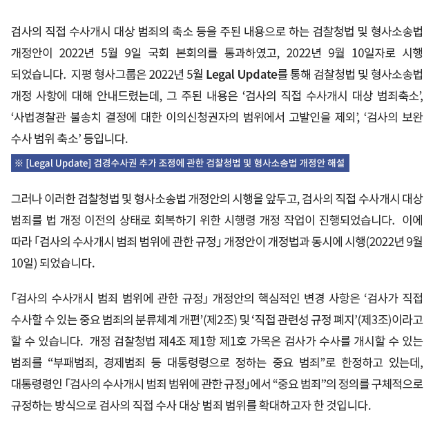 검사의 직접 수사개시 대상 범죄의 축소 등을 주된 내용으로 하는 검찰청법 및 형사소송법 개정안이 2022년 5월 9일 국회 본회의를 통과하였고, 2022년 9월 10일자로 시행 되었습니다. 지평 형사그룹은 2022년 5월 Legal Update를 통해 검찰청법 및 형사소송법 개정 사항에 대해 안내드렸는데, 그 주된 내용은 ‘검사의 직접 수사개시 대상 범죄축소’, ‘사법경찰관 불송치 결정에 대한 이의신청권자의 범위에서 고발인을 제외’, ‘검사의 보완 수사 범위 축소’ 등 입니다. 그러나 이러한 검찰청법 및 형사소송법 개정안의 시행을 앞두고, 검사의 직접 수사개시 대상 범죄를 법 개정 이전의 상태로 회복하기 위한 시행령 개정 작업이 진행되었습니다. 이에 따라 검찰수사권 원상복구(소위 ‘검수원복’)를 목적으로 하는 「검사의 수사개시 범죄 범위에 관한 규정」 개정안이 개정법과 동시에 시행(2022년 9월 10일) 되었습니다. 「검사의 수사개시 범죄 범위에 관한 규정」 개정안의 핵심적인 변경 사항은 ‘검사가 직접 수사할 수 있는 중요 범죄의 분류체계 개편’(제2조) 및 ‘직접 관련성 규정 보완’(제3조)이라고 할 수 있습니다.  개정 검찰청법 제4조 제1항 제1호 가목은 검사가 수사를 개시할 수 있는 범죄를 “부패범죄, 경제범죄 등 대통령령으로 정하는 중요 범죄”로 한정하고 있는데, 대통령령인 「검사의 수사개시 범죄 범위에 관한 규정」에서 “중요 범죄”의 정의를 구체적으로 규정하는 방식으로 검사의 직접 수사 대상 범죄 범위를 확대하고자 한 것입니다. 