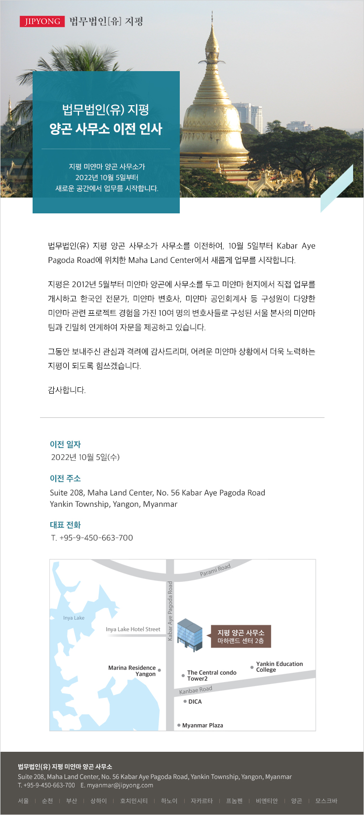 법무법인(유) 지평 양곤 사무소가 사무소를 이전하여, 10월 5일부터 Kabar Aye Pagoda Road에 위치한 Maha Land Center에서 새롭게 업무를 시작합니다. 지평은 2012년 5월부터 미얀마 양곤에 사무소를 두고 미얀마 현지에서 직접 업무를 개시하고 한국인 전문가, 미얀마 변호사, 미얀마 공인회계사 등 구성원이 다양한 미얀마 관련 프로젝트 경험을 가진 10여 명의 변호사들로 구성된 서울 본사의 미얀마 팀과 긴밀히 연계하여 자문을 제공하고 있습니다. 그동안 보내주신 관심과 격려에 감사드리며, 어려운 미얀마 상황에서 더욱 노력하는 지평이 되도록 힘쓰겠습니다.  감사합니다.