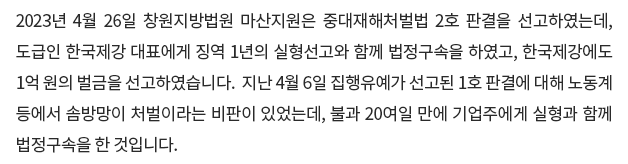 2023년 4월 26일 창원지방법원 마산지원은 중대재해처벌법 2호 판결을 선고하였는데, 도급인 한국제강 대표에게 징역 1년의 실형선고와 함께 법정구속을 하였고, 한국제강에도 1억 원의 벌금을 선고하였습니다.  지난 4월 6일 집행유예가 선고된 1호 판결에 대해 노동계 등에서 솜방망이 처벌이라는 비판이 있었는데, 불과 20여일 만에 기업주에게 실형과 함께 법정구속을 한 것입니다.