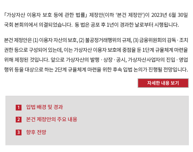 「가상자산 이용자 보호 등에 관한 법률」 제정안(이하 ‘본건 제정안’)이 2023년 6월 30일 국회 본회의에서 의결되었습니다.  동 법은 공포 후 1년이 경과한 날로부터 시행됩니다. 본건 제정안은 (1) 이용자 자산의 보호, (2) 불공정거래행위의 규제, (3) 금융위원회의 감독ㆍ조치 권한 등으로 구성되어 있는데, 이는 가상자산 이용자 보호에 중점을 둔 1단계 규율체계 마련을 위해 제정된 것입니다. 앞으로 가상자산의 발행ㆍ상장ㆍ공시, 가상자산사업자의 진입ㆍ영업행위 등을 대상으로 하는 2단계 규율체계 마련을 위한 후속 입법 논의가 진행될 전망입니다.
