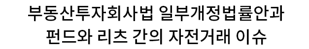 부동산투자회사법 일부개정법률안과 펀드와 리츠 간의 자전거래 이슈