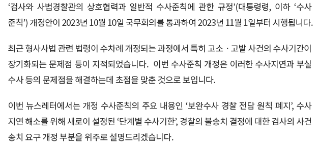 ‘검사와 사법경찰관의 상호협력과 일반적 수사준칙에 관한 규정’(대통령령, 이하 ‘수사준칙’) 개정안이 2023년 10월 10일 국무회의를 통과하여 2023년 11월 1일부터 시행됩니다.

최근 형사사법 관련 법령이 수차례 개정되는 과정에서 특히 고소ᆞ고발 사건의 수사기간이 장기화되는 문제점 등이 지적되었습니다. 이번 수사준칙 개정은 이러한 수사지연과 부실수사 등의 문제점을 해결하는데 초점을 맞춘 것으로 보입니다.

이번 뉴스레터에서는 개정 수사준칙의 주요 내용인 ‘보완수사 경찰 전담 원칙 폐지’, 수사지연 해소를 위해 새로이 설정된 ‘단계별 수사기한’, 경찰의 불송치 결정에 대한 검사의 사건 송치 요구 개정 부분을 위주로 설명드리겠습니다.
