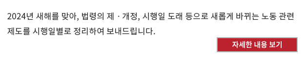 2024년 새해를 맞아, 법령의 제ㆍ개정, 시행일 도래 등으로 새롭게 바뀌는 노동 관련 제도를 시행일별로 정리하여 보내드립니다.