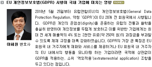 2018년 5월 25일부터 유럽연합(EU)의 개인정보보호법(General Data Protection Regulation, 약칭 'GDPR')이 EU 28개 전 회원국에서 시행됩니다. GDPR은 개인의 존엄성(dignity)을 존중하는 유럽의 전통과 철학을 충실히 반영하여 개인정보를 두텁게 보호하고 이를 위반한 기업에게는 최대 전 세계 매출액의 4% 또는 2천만 유로(약 250억 원)의 과징금을 부과할 수 있도록 제재 규정을 대폭 강화하였습니다. GDPR의 가장 큰 특징은 EU 회원국 내 거주자에게 재화와 서비스를 제공하거나 EU 회원국 내 거주자의 EU 내에서의 행동을 모니터링 하는 기업이라면 국적에 상관없이 GDPR을 적용하는, 소위 '역외적용'(extraterrestrial application) 조항을 두고 있다는 점입니다. 