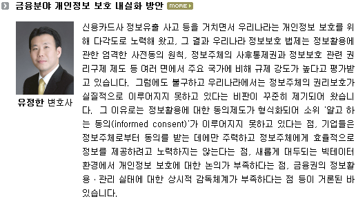 신용카드사 정보유출 사고 등을 거치면서 우리나라는 개인정보 보호를 위해 다각도로 노력해 왔고, 그 결과 우리나라 정보보호 법제는 정보활용에 관한 엄격한 사전동의 원칙, 정보주체의 사후통제권과 정보보호 관련 권리구제 제도 등 여러 면에서 주요 국가에 비해 규제 강도가 높다고 평가받고 있습니다. 그럼에도 불구하고 우리나라에서는 정보주체의 권리보호가 실질적으로 이루어지지 못하고 있다는 비판이 꾸준히 제기되어 왔습니다. 그 이유로는 정보활용에 대한 동의제도가 형식화되어 소위 '알고 하는 동의(informed consent)'가 이루어지지 못하고 있다는 점, 기업들은 정보주체로부터 동의를 받는 데에만 주력하고 정보주체에게 효율적으로 정보를 제공하려고 노력하지는 않는다는 점, 새롭게 대두되는 빅테이터 환경에서 개인정보 보호에 대한 논의가 부족하다는 점, 금융권의 정보활용ㆍ관리 실태에 대한 상시적 감독체계가 부족하다는 점 등이 거론된 바 있습니다.