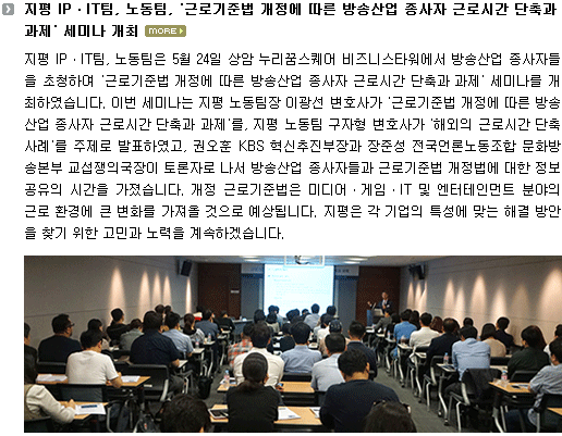 지평 IPㆍIT팀, 노동팀은 5월 24일 상암 누리꿈스퀘어 비즈니스타워에서 방송산업 종사자들을 초청하여 '근로기준법 개정에 따른 방송산업 종사자 근로시간 단축과 과제' 세미나를 개최하였습니다. 이번 세미나는 지평 노동팀장 이광선 변호사가 '근로기준법 개정에 따른 방송산업 종사자 근로시간 단축과 과제'를, 지평 노동팀 구자형 변호사가 '해외의 근로시간 단축 사례'를 발표하고, 권오훈 KBS 혁신추진부장과 장준성 전국언론노동조합 문화방송본부 교섭쟁의국장이 토론자로 나서 방송산업 종사자들과 근로기준법 개정법에 대한 정보 공유의 시간을 가졌습니다.개정 근로기준법은 미디어ㆍ게임ㆍIT 및 엔터테인먼트 분야의 근로 환경에 큰 변화를 가져올 것으로 예상됩니다. 지평은 각 기업의 특성에 맞는 해결 방안을 찾기 위한 고민과 노력을 계속하겠습니다. 