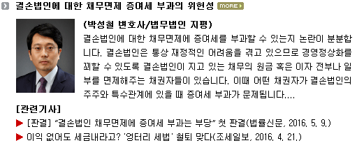 결손법인에 대한 채무면제에 증여세를 부과할 수 있는지 논란이 분분합니다. 결손법인은 통상 재정적인 어려움을 겪고 있으므로 경영정상화를 꾀할 수 있도록 결손법인이 지고 있는 채무의 원금 혹은 이자 전부나 일부를 면제해주는 채권자들이 있습니다. 이때 어떤 채권자가 결손법인의 주주와 특수관계에 있을 때 증여세 부과가 문제됩니다.