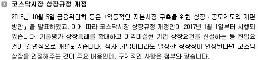 2016년 10월 5일 금융위원회 등은「역동적인 자본시장 구축을 위한 상장ㆍ공모제도의 개편 방안」을 발표하였고, 이에 따라 코스닥시장 상장규정 개정안이 2017년 1월 1일부터 시행되었습니다. 기술평가 상장특례를 확대하고 이익미실현 기업 상장요건을 신설하는 등 진입요건이 전면적으로 개편되었습니다. 적자 기업이더라도 일정한 성장성이 인정된다면 코스닥 상장을 인정해주는 것이 주요 내용인데, 구체적인 사항은 아래와 같습니다.