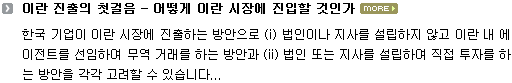 한국 기업이 이란 시장에 진출하는 방안으로 (i) 법인이나 지사를 설립하지 않고 이란 내 에이전트를 선임하여 무역 거래를 하는 방안과 (ii) 법인 또는 지사를 설립하여 직접 투자를 하는 방안을 각각 고려할 수 있습니다.