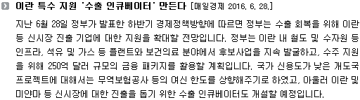 지난 6월 28일 정부가 발표한 하반기 경제정책방향에 따르면 정부는 수출 회복을 위해 이란 등 신시장 진출 기업에 대한 지원을 확대할 전망입니다. 정부는 이란 내 철도 및 수자원 등 인프라, 석유 및 가스 등 플랜트와 보건의료 분야에서 후보사업을 지속 발굴하고, 수주 지원을 위해 250억 달러 규모의 금융 패키지를 활용할 계획입니다. 국가 신용도가 낮은 개도국 프로젝트에 대해서는 무역보험공사 등의 여신 한도를 상향해주기로 하였고, 아울러 이란 및 미얀마 등 신시장에 대한 진출을 돕기 위한 수출 인큐베이터도 개설할 예정입니다. 