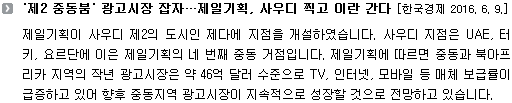 제일기획이 사우디 제2의 도시인 제다에 지점을 개설하였습니다. 사우디 지점은 UAE, 터키, 요르단에 이은 제일기획의 네 번째 중동 거점입니다. 제일기획에 따르면 중동과 북아프리카 지역의 작년 광고시장은 약 46억 달러 수준으로 TV, 인터넷, 모바일 등 매체 보급률이 급증하고 있어 향후 중동지역 광고시장이 지속적으로 성장할 것으로 전망하고 있습니다.