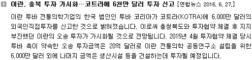 이란 투바 전통의학기업의 한국 법인인 투바 코리아가 코트라(KOTRA)에 6,000만 달러의 외국인직접투자를 신고한 것으로 밝혀졌습니다. 이로써 충청북도와 투자협약 체결 후 지지부진했던 이란의 오송 투자가 가시화될 것으로 전망됩니다. 2015년 4월 투자협약 체결 당시 투바 측이 약속한 오송 투자금액은 20억 달러로 이란 전통의학 공동연구소 설립을 위한 6,000만 달러 외에 나머지 금액은 생산시설 등을 건설하는데 투자될 예정입니다. 