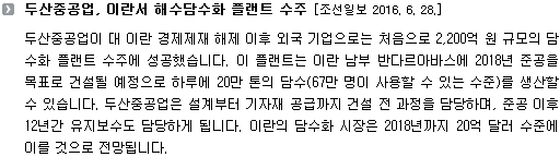 두산중공업이 대 이란 경제제재 해제 이후 외국 기업으로는 처음으로 2,200억 원 규모의 담수화 플랜트 수주에 성공했습니다. 이 플랜트는 이란 남부 반다르아바스에 2018년 준공을 목표로 건설될 예정으로 하루에 20만 톤의 담수(67만 명이 사용할 수 있는 수준)를 생산할 수 있습니다. 두산중공업은 설계부터 기자재 공급까지 건설 전 과정을 담당하며, 준공 이후 12년간 유지보수도 담당하게 됩니다. 이란의 담수화 시장은 2018년까지 20억 달러 수준에 이를 것으로 전망됩니다. 