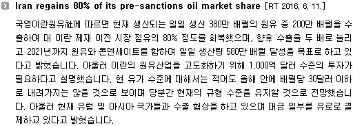 국영이란원유社에 따르면 현재 생산되는 일일 생산 380만 배럴의 원유 중 200만 배럴을 수출하여 대 이란 제재 이전 시장 점유의 80% 정도를 회복했으며, 향후 수출을 두 배로 늘리고 2021년까지 원유와 콘덴세이트를 합하여 일일 생산량 580만 배럴 달성을 목표로 하고 있다고 밝혔습니다. 아울러 이란의 원유산업을 고도화하기 위해 1,000억 달러 수준의 투자가 필요하다고 설명했습니다. 현 유가 수준에 대해서는 적어도 올해 안에 배럴당 30달러 이하로 내려가지는 않을 것으로 보이며 당분간 현재의 규형 수준을 유지할 것으로 전망했습니다. 아울러 현재 유럽 및 아시아 국가들과 수출 협상을 하고 있으며 대금 일부를 유로로 결제하고 있다고 밝혔습니다. 